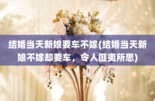 结婚当天新娘要车不嫁(结婚当天新娘不嫁却要车，令人匪夷所思)