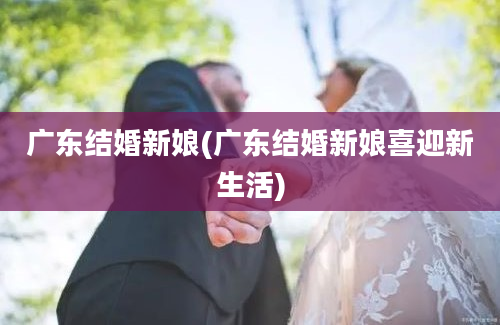 广东结婚新娘(广东结婚新娘喜迎新生活)