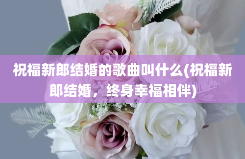 祝福新郎结婚的歌曲叫什么(祝福新郎结婚，终身幸福相伴)