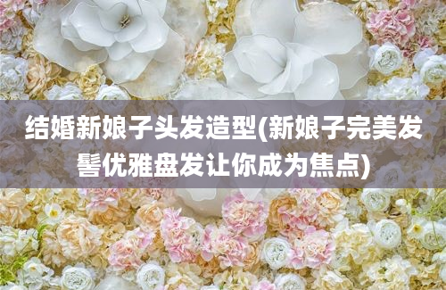 结婚新娘子头发造型(新娘子完美发髻优雅盘发让你成为焦点)