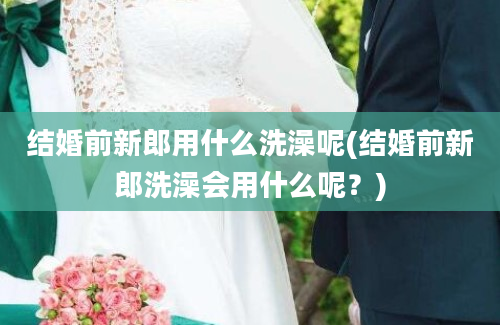 结婚前新郎用什么洗澡呢(结婚前新郎洗澡会用什么呢？)