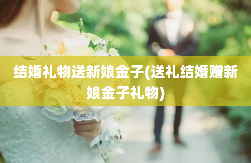 结婚礼物送新娘金子(送礼结婚赠新娘金子礼物)