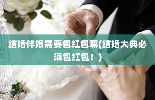 结婚伴娘需要包红包嘛(结婚大典必须包红包！)