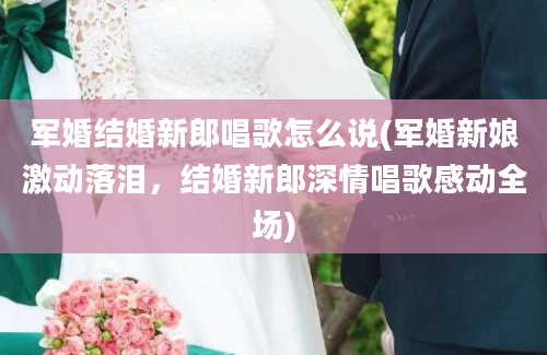 军婚结婚新郎唱歌怎么说(军婚新娘激动落泪，结婚新郎深情唱歌感动全场)