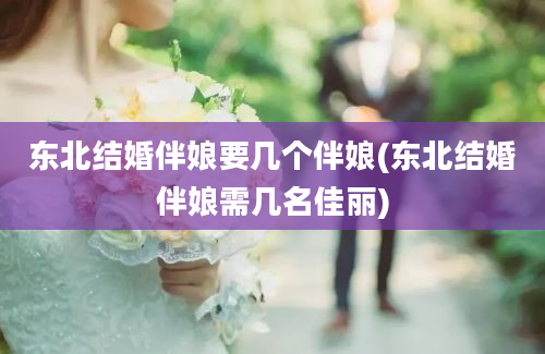 东北结婚伴娘要几个伴娘(东北结婚伴娘需几名佳丽)