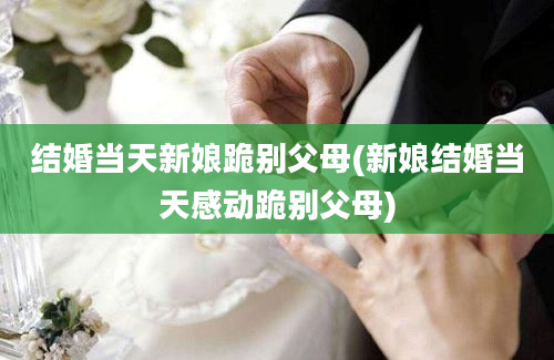 结婚当天新娘跪别父母(新娘结婚当天感动跪别父母)