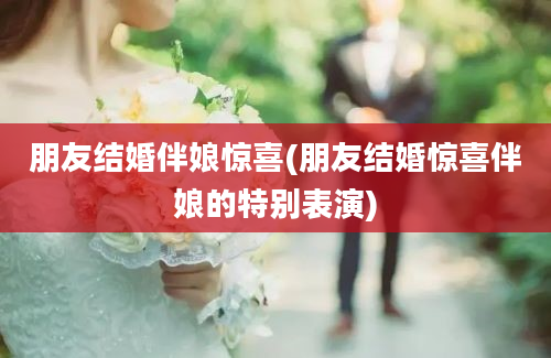 朋友结婚伴娘惊喜(朋友结婚惊喜伴娘的特别表演)