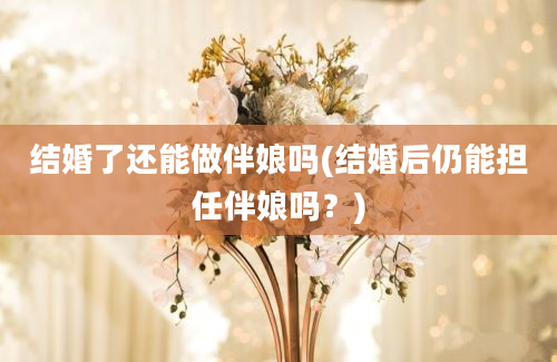 结婚了还能做伴娘吗(结婚后仍能担任伴娘吗？)