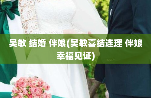 吴敏 结婚 伴娘(吴敏喜结连理 伴娘幸福见证)