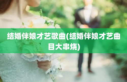 结婚伴娘才艺歌曲(结婚伴娘才艺曲目大串烧)