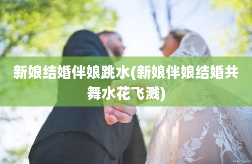 新娘结婚伴娘跳水(新娘伴娘结婚共舞水花飞溅)