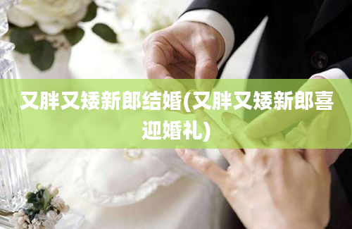 又胖又矮新郎结婚(又胖又矮新郎喜迎婚礼)