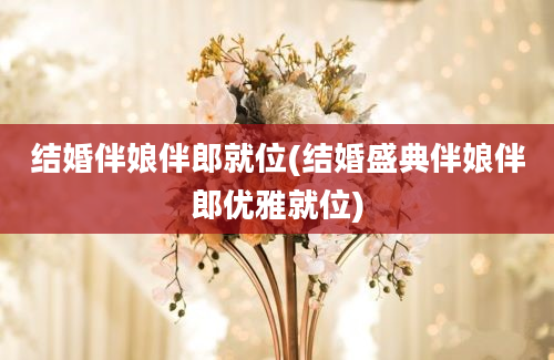 结婚伴娘伴郎就位(结婚盛典伴娘伴郎优雅就位)