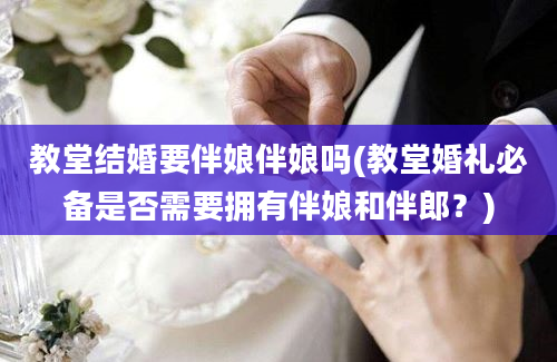 教堂结婚要伴娘伴娘吗(教堂婚礼必备是否需要拥有伴娘和伴郎？)