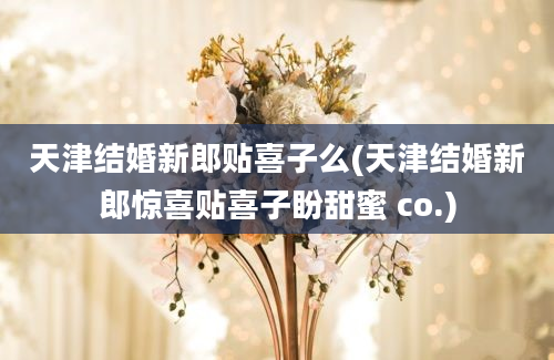 天津结婚新郎贴喜子么(天津结婚新郎惊喜贴喜子盼甜蜜 co.)