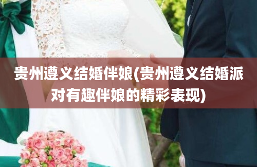 贵州遵义结婚伴娘(贵州遵义结婚派对有趣伴娘的精彩表现)