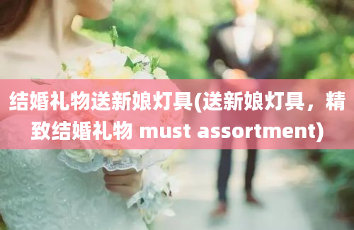 结婚礼物送新娘灯具(送新娘灯具，精致结婚礼物 must assortment)