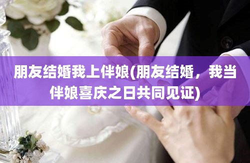 朋友结婚我上伴娘(朋友结婚，我当伴娘喜庆之日共同见证)