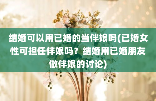 结婚可以用已婚的当伴娘吗(已婚女性可担任伴娘吗？结婚用已婚朋友做伴娘的讨论)