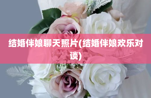 结婚伴娘聊天照片(结婚伴娘欢乐对谈)