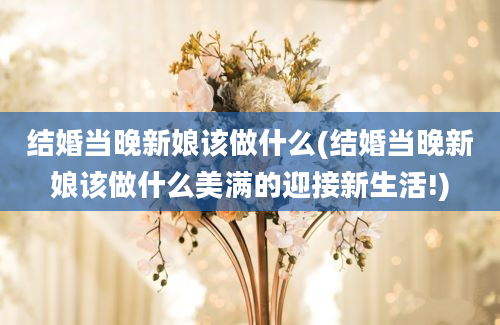 结婚当晚新娘该做什么(结婚当晚新娘该做什么美满的迎接新生活!)