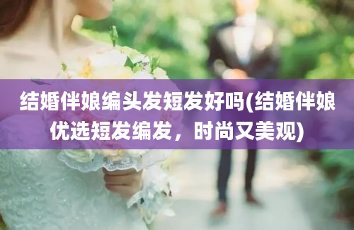 结婚伴娘编头发短发好吗(结婚伴娘优选短发编发，时尚又美观)