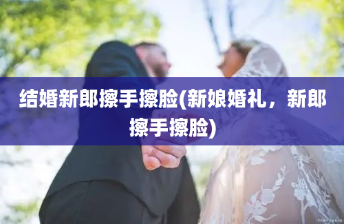 结婚新郎擦手擦脸(新娘婚礼，新郎擦手擦脸)