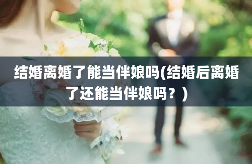 结婚离婚了能当伴娘吗(结婚后离婚了还能当伴娘吗？)