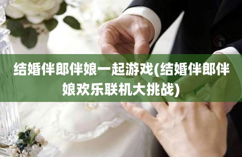 结婚伴郎伴娘一起游戏(结婚伴郎伴娘欢乐联机大挑战)