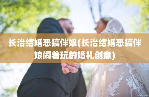 长治结婚恶搞伴娘(长治结婚恶搞伴娘闹着玩的婚礼创意)