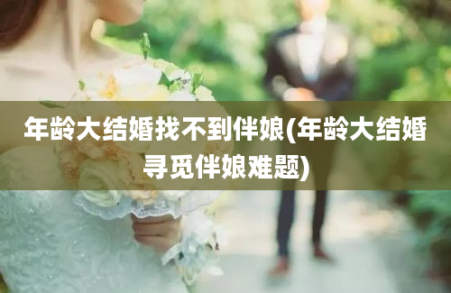 年龄大结婚找不到伴娘(年龄大结婚寻觅伴娘难题)