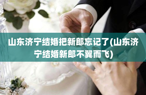 山东济宁结婚把新郎忘记了(山东济宁结婚新郎不翼而飞)