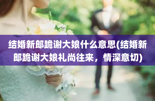 结婚新郎跪谢大娘什么意思(结婚新郎跪谢大娘礼尚往来，情深意切)