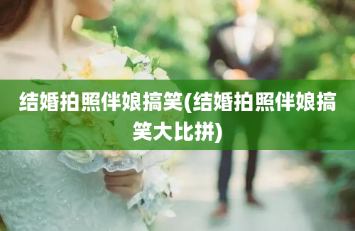 结婚拍照伴娘搞笑(结婚拍照伴娘搞笑大比拼)