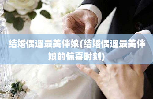 结婚偶遇最美伴娘(结婚偶遇最美伴娘的惊喜时刻)