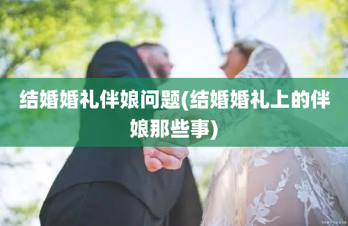 结婚婚礼伴娘问题(结婚婚礼上的伴娘那些事)