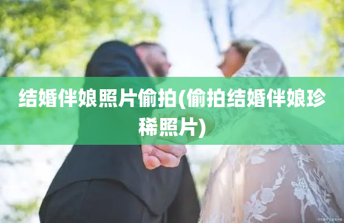 结婚伴娘照片偷拍(偷拍结婚伴娘珍稀照片)