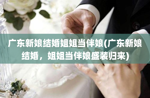 广东新娘结婚姐姐当伴娘(广东新娘结婚，姐姐当伴娘盛装归来)