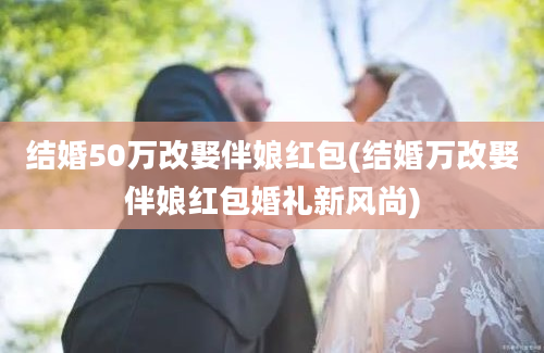 结婚50万改娶伴娘红包(结婚万改娶伴娘红包婚礼新风尚)