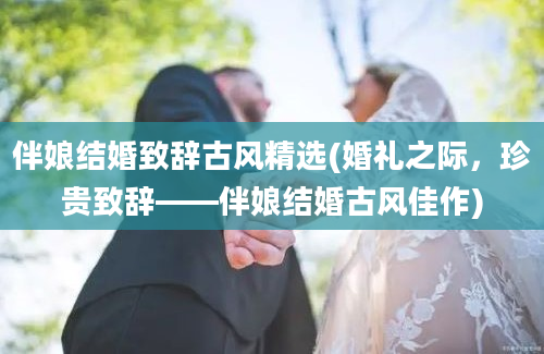 伴娘结婚致辞古风精选(婚礼之际，珍贵致辞——伴娘结婚古风佳作)