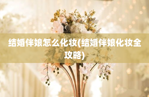 结婚伴娘怎么化妆(结婚伴娘化妆全攻略)