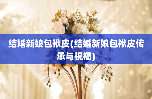 结婚新娘包袱皮(结婚新娘包袱皮传承与祝福)