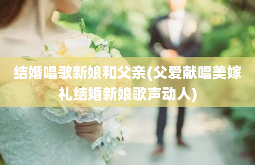 结婚唱歌新娘和父亲(父爱献唱美嫁礼结婚新娘歌声动人)