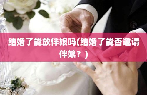 结婚了能放伴娘吗(结婚了能否邀请伴娘？)