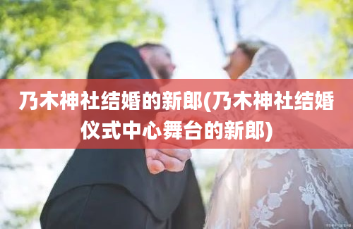 乃木神社结婚的新郎(乃木神社结婚仪式中心舞台的新郎)