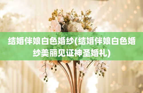 结婚伴娘白色婚纱(结婚伴娘白色婚纱美丽见证神圣婚礼)