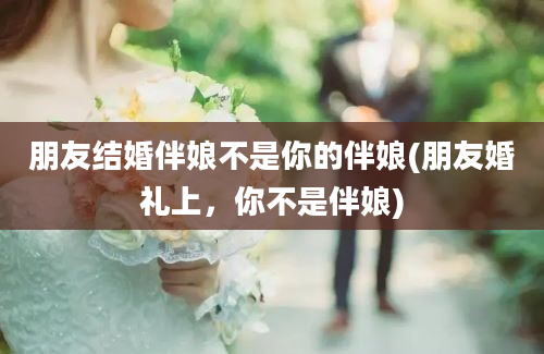 朋友结婚伴娘不是你的伴娘(朋友婚礼上，你不是伴娘)