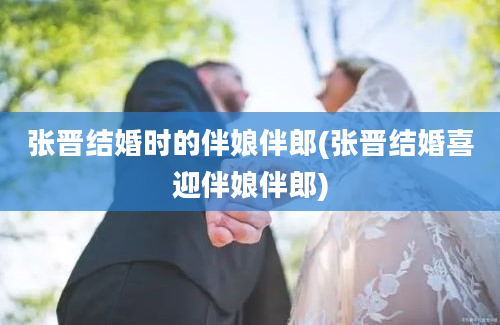 张晋结婚时的伴娘伴郎(张晋结婚喜迎伴娘伴郎)