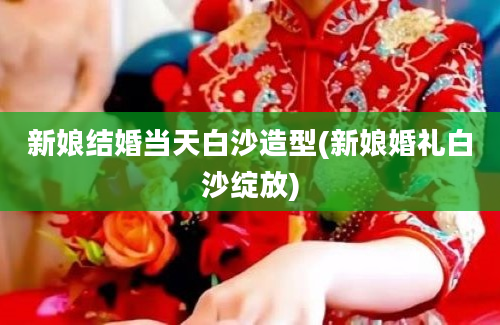 新娘结婚当天白沙造型(新娘婚礼白沙绽放)