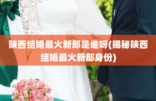 陕西结婚最火新郎是谁呀(揭秘陕西结婚最火新郎身份)